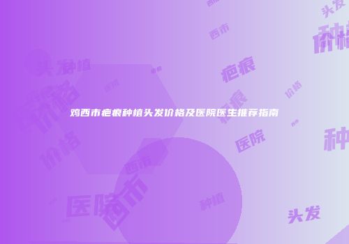 鸡西市疤痕种植头发价格及医院医生推荐指南
