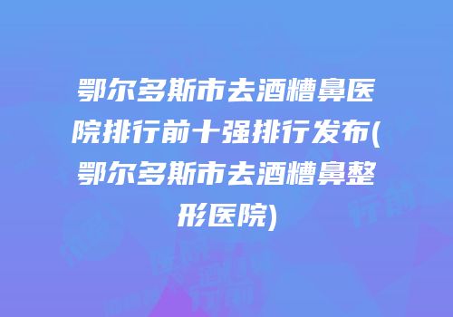 鄂尔多斯市去酒糟鼻医院排行前十强排行发布(鄂尔多斯市去酒糟鼻整形医院)