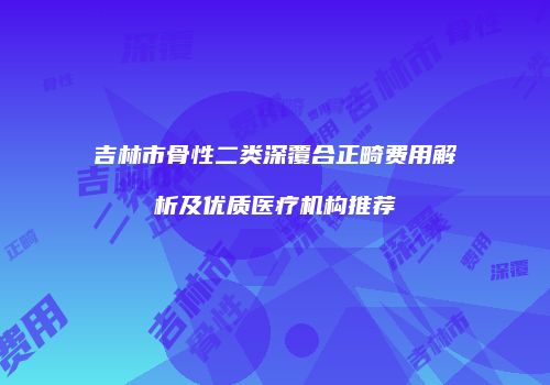 吉林市骨性二类深覆合正畸费用解析及优质医疗机构推荐