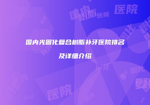 国内光固化复合树脂补牙医院排名及详细介绍