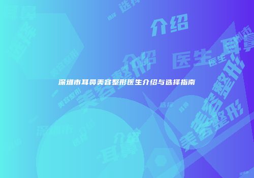 深圳市耳鼻美容整形医生介绍与选择指南