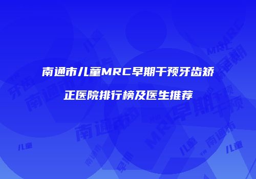 南通市儿童MRC早期干预牙齿矫正医院排行榜及医生推荐