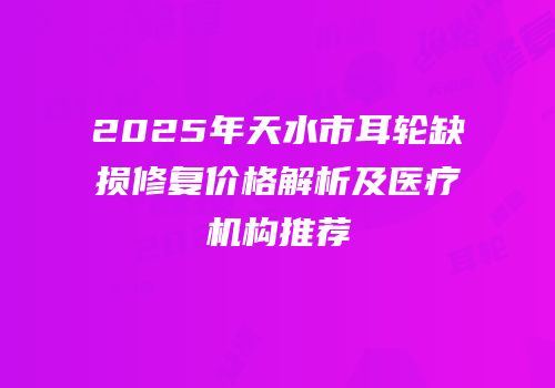 2025年天水市耳轮缺损修复价格解析及医疗机构推荐
