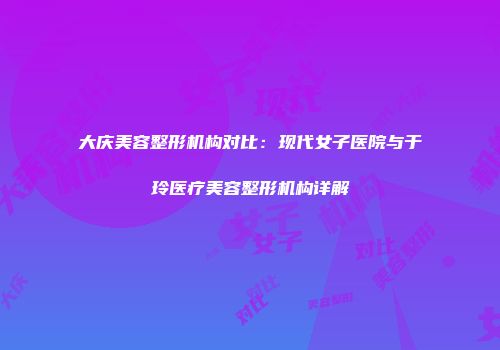 大庆美容整形机构对比：现代女子医院与于玲医疗美容整形机构详解