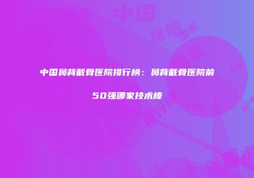 中国鼻背截骨医院排行榜：鼻背截骨医院前50强哪家技术棒