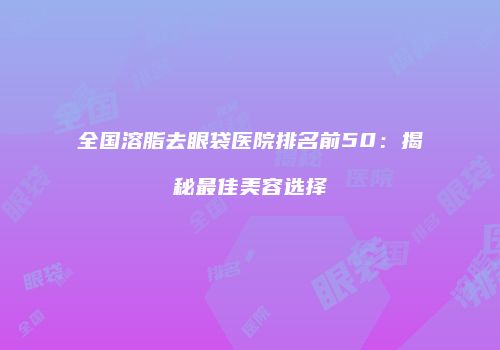 全国溶脂去眼袋医院排名前50：揭秘最佳美容选择