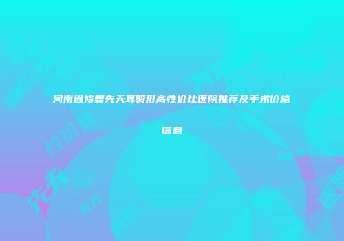 河南省修复先天耳畸形高性价比医院推荐及手术价格信息