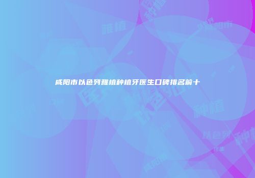咸阳市以色列雅植种植牙医生口碑排名前十