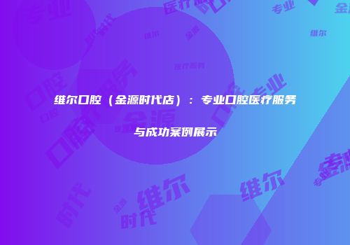 维尔口腔（金源时代店）：专业口腔医疗服务与成功案例展示