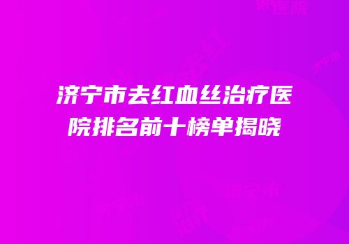 济宁市去红血丝治疗医院排名前十榜单揭晓