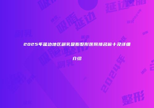 2025年延边地区副乳吸脂整形医院排名前十及详细介绍
