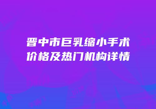 晋中市巨乳缩小手术价格及热门机构详情