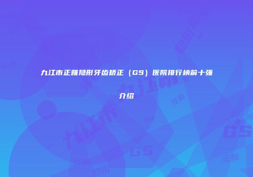九江市正雅隐形牙齿矫正（GS）医院排行榜前十强介绍