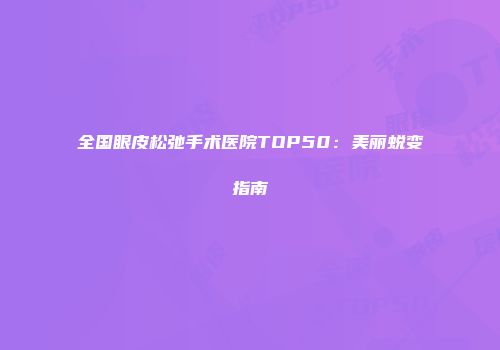 全国眼皮松弛手术医院TOP50：美丽蜕变指南