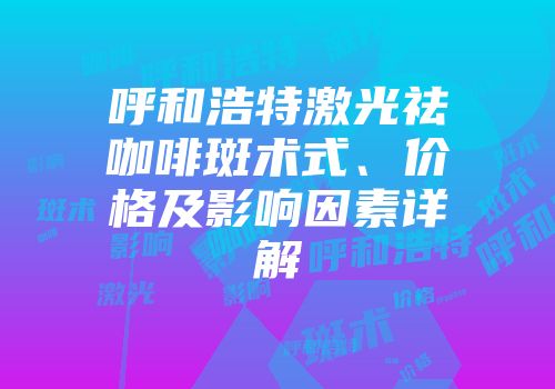 呼和浩特激光祛咖啡斑术式、价格及影响因素详解