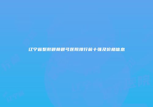 辽宁省整形颧骨颧弓医院排行前十强及价格信息
