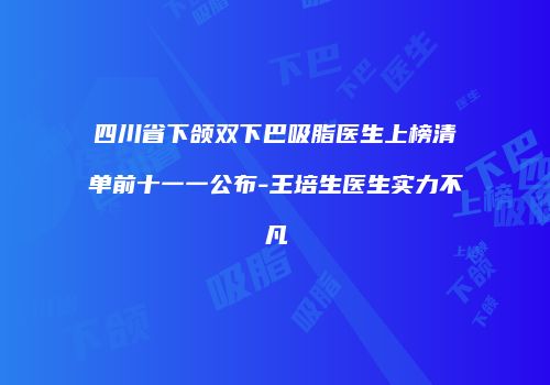 四川省下颌双下巴吸脂医生上榜清单前十一一公布-王培生医生实力不凡