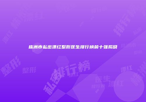 株洲市私密漂红整形医生排行榜前十强揭晓