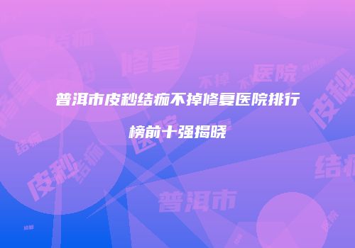 普洱市皮秒结痂不掉修复医院排行榜前十强揭晓