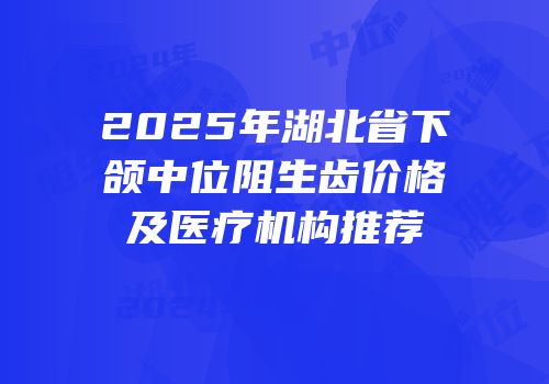2025年湖北省下颌中位阻生齿价格及医疗机构推荐