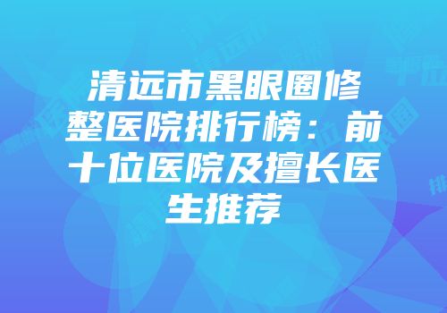 清远市黑眼圈修整医院排行榜：前十位医院及擅长医生推荐