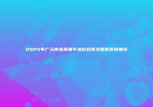 2025年广元市缩鼻翼手术价目表及整形医院推荐