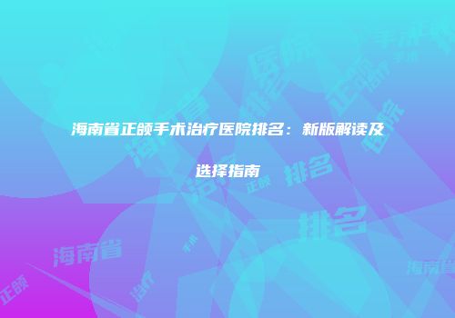 海南省正颌手术治疗医院排名：新版解读及选择指南
