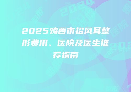 2025鸡西市招风耳整形费用、医院及医生推荐指南