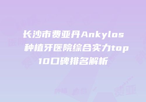 长沙市费亚丹Ankylos种植牙医院综合实力top10口碑排名解析