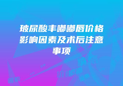 玻尿酸丰嘟嘟唇价格影响因素及术后注意事项