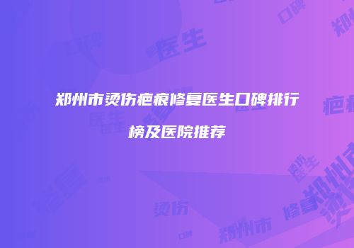 郑州市烫伤疤痕修复医生口碑排行榜及医院推荐