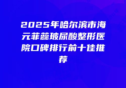 2025年哈尔滨市海元菲蕊玻尿酸整形医院口碑排行前十佳推荐