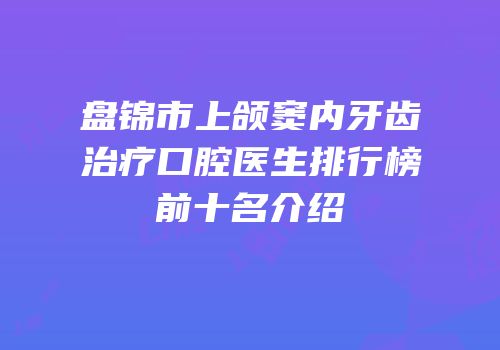 盘锦市上颌窦内牙齿治疗口腔医生排行榜前十名介绍