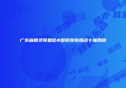 广东省精灵耳显脸小整形医院排名十强揭晓