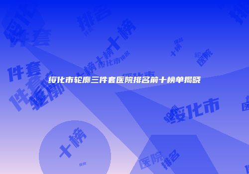 绥化市轮廓三件套医院排名前十榜单揭晓