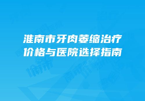 淮南市牙肉萎缩治疗价格与医院选择指南
