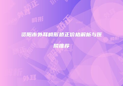 资阳市外耳畸形矫正价格解析与医院推荐