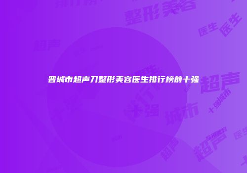 晋城市超声刀整形美容医生排行榜前十强