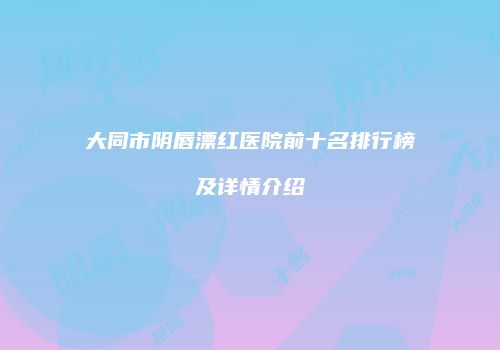 大同市阴唇漂红医院前十名排行榜及详情介绍