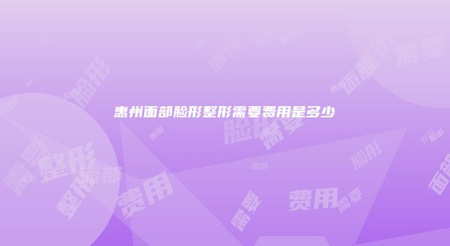 惠州面部脸形整形需要费用是多少