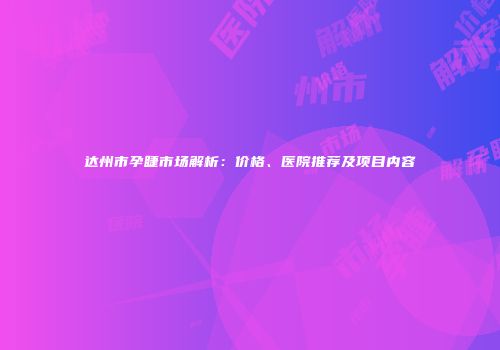 达州市孕睫市场解析：价格、医院推荐及项目内容
