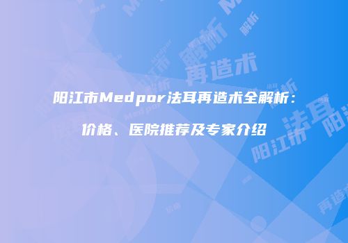 阳江市Medpor法耳再造术全解析：价格、医院推荐及专家介绍