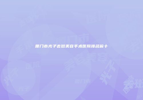 厦门市光子去斑美容手术医院排名前十