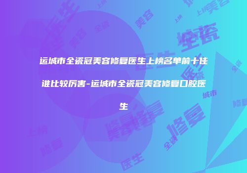 运城市全瓷冠美容修复医生上榜名单前十佳谁比较厉害-运城市全瓷冠美容修复口腔医生