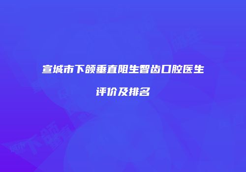 宣城市下颌垂直阻生智齿口腔医生评价及排名