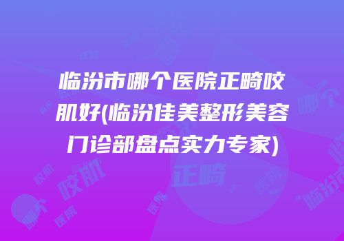临汾市哪个医院正畸咬肌好(临汾佳美整形美容门诊部盘点实力专家)