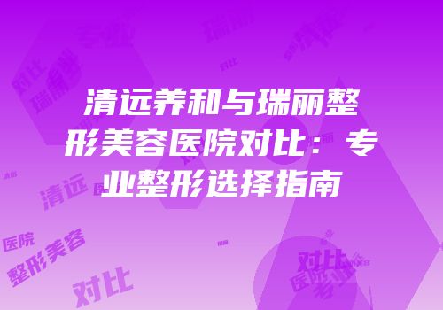 清远养和与瑞丽整形美容医院对比：专业整形选择指南