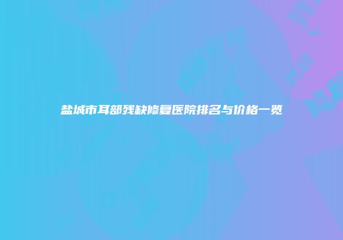 盐城市耳部残缺修复医院排名与价格一览