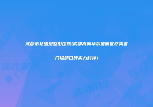 成都市祛晒斑整形医院(成都高新华尔倍丽医疗美容门诊部口碑实力封神)