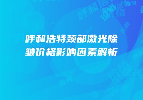 呼和浩特颈部激光除皱价格影响因素解析